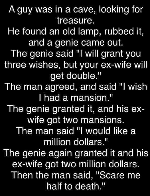 A guy was in a cave looking for treasure g Re0aleF TaWollo MFTaqToMN U ooI Te M1 and a genie came out The genie said l will grant you three wishes but your ex wife will get double LR To TTo M Talo ST 1T0 B WYY MEGEN G E el R The genie granted it and his ex wife got two mansions The man said l would like a nlfelaWelel 1A The genie again granted it and his Y QINelel M1 oNagllfelgWeloETER Then the ma