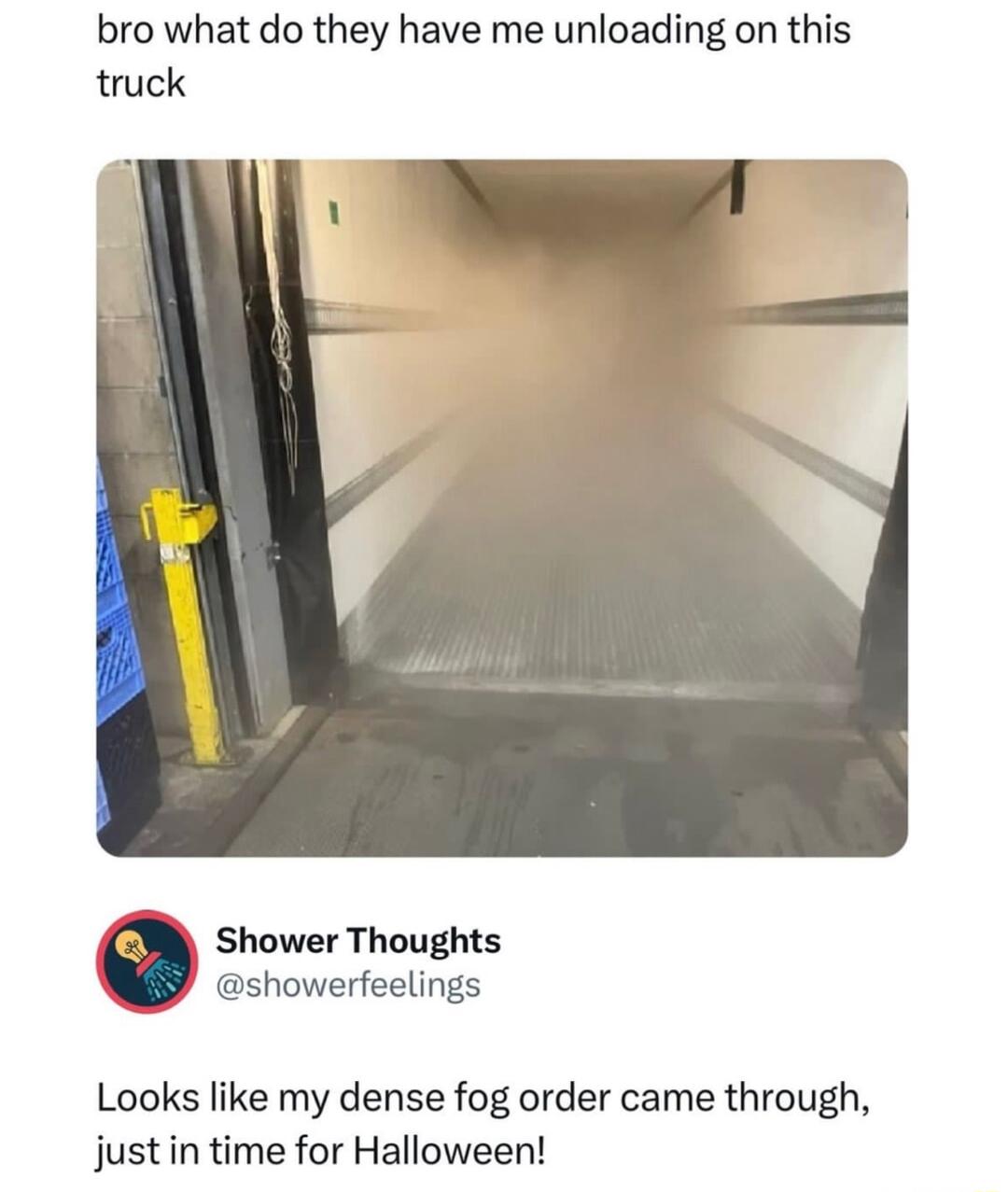 bro what do they have me unloading on this truck Shower Thoughts showerfeelings Looks like my dense fog order came through just in time for Halloween