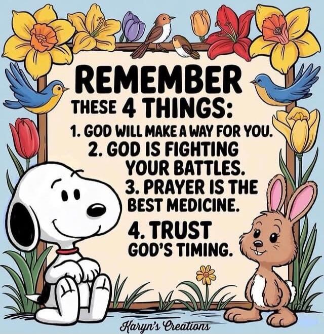 REMEMBER THESE 4 THINGS:
1. GOD WILL MAKE A WAY FOR YOU.
2. GOD IS FIGHTING YOUR BATTLES.
3. PRAYER IS THE BEST MEDICINE.
4. TRUST GOD'S TIMING.