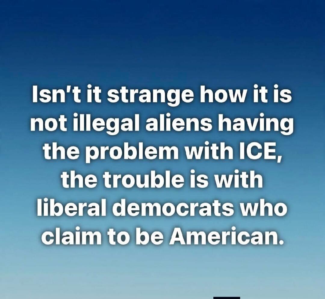Isn't it strange how it is not illegal aliens having the problem with ICE, the trouble is with liberal democrats who claim to be American.