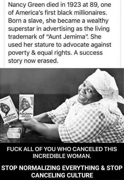 Nancy Green died in 1923 at 89 one of Americas first black millionaires Born a slave she became a wealthy superstar in advertising as the living trademark of Aunt Jemima She used her stature to advocate against poverty equal rights A success story now erased 28 Mo 2 oVR efe7o1 H10 R e33i01R1Te VNN TOP NORMALIZING EVERYTHING STOP CANCELING CULTURE