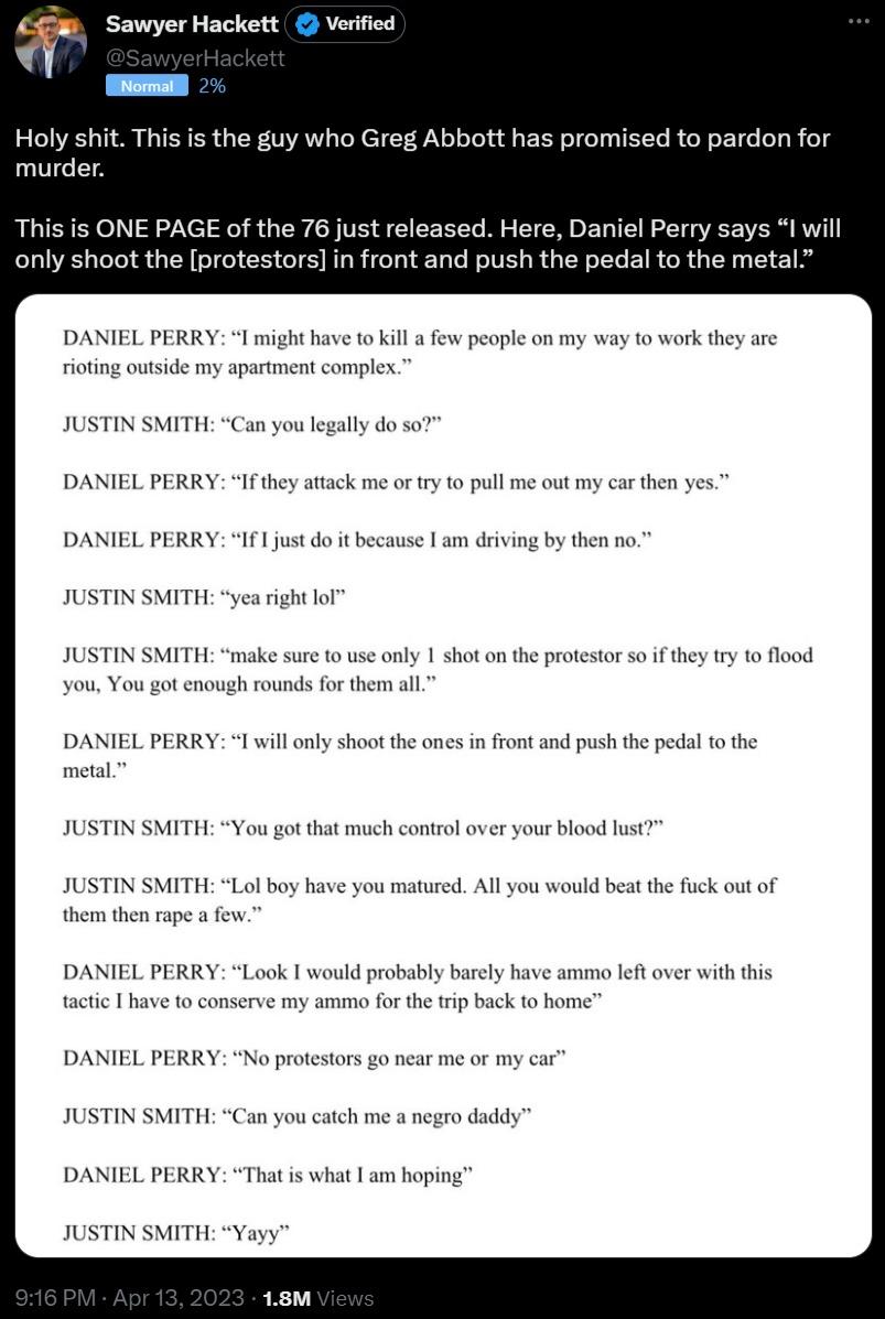 SawyerHackett Verified q Holy shit This is the guy who Greg Abbott has promised to pardon for murder This is ONE PAGE of the 76 just released Here Daniel Perry says I il only shoot the protestors in front and push the pedal to the metal DANIEL PERRY I might have o kill few pople on my way to work they are rioing outside my apariment complex JUSTIN SMITH Can you legally do so DANIEL PERRY Ifthey at