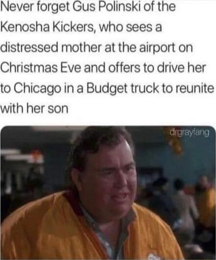 Never forget Gus Polinski of the Kenosha Kickers who sees a distressed mother at the airport on Christmas Eve and offers to drive her to Chicago in a Budget truck to reunite with her son