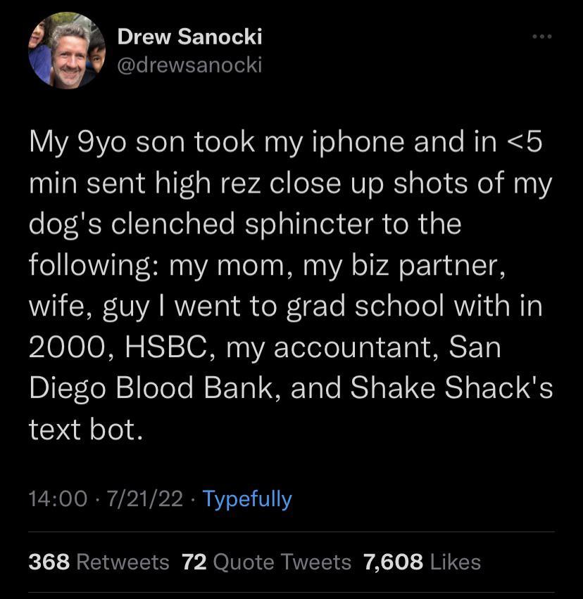 Drew Sanocki drewsanocki My 9yo son took my iphone and in 5 min sent high rez close up shots of my dogs clenched sphincter to the following my mom my biz partner wife guy went to grad school with in 2000 HSBC my accountant San Diego Blood Bank and Shake Shacks text bot 1400 72122 Typefully 368 Retweets 72 Quote Tweets 7608 Likes
