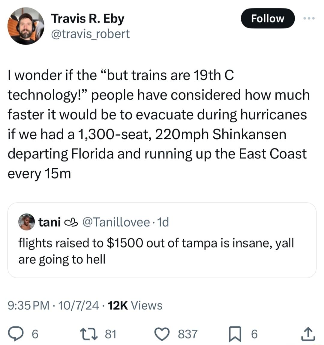 Travis R Eby travis_robert I wonder if the but trains are 19th C technology people have considered how much faster it would be to evacuate during hurricanes if we had a 1300 seat 220mph Shinkansen departing Florida and running up the East Coast every 15m tani Tanillovee 1d flights raised to 1500 out of tampa is insane yall are going to hell 935PM 10724 12K Views Qe n 8 Q 837 R s