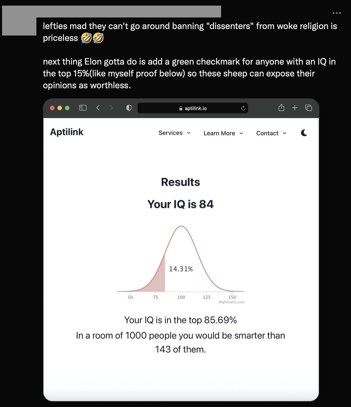 leftios mad they cant go around banning dissenters from woke religion is priceless next thing Elon gotta dois add a green checkmark for anyone with an 1Q in the top 163like mysalf proof below so th opinions as worthiess Aptilink Sanicss Loumbrs ot Results YourlQis 84 Your Qs i the top 8669 Ina room of 1000 people you would be smarter than 143 of them