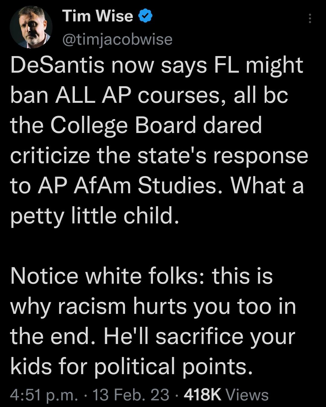 Tim Wise timjacobwise DeSantis now says FL might ban ALL AP courses all bc the College Board dared criticize the states response to AP AfAm Studies What a petty little child Notice white folks this is why racism hurts you too in the end Hell sacrifice your kids for political points 451 pm 13 Feb 23 418K Views