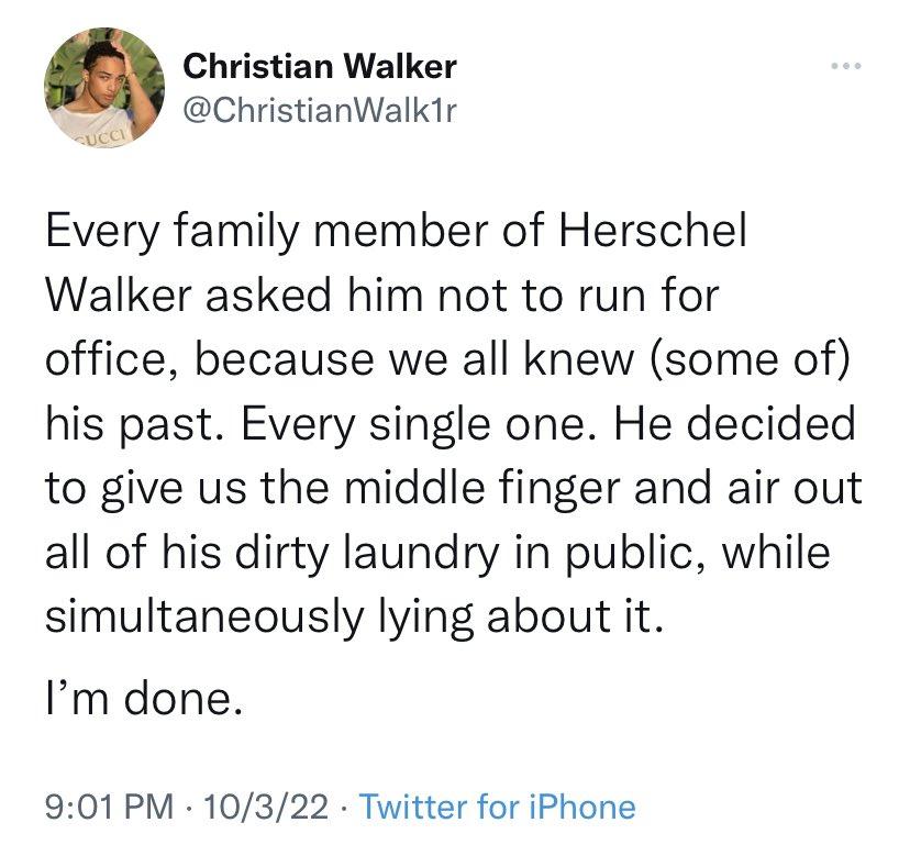 Christian Walker 7 ChristianWalk1r Every family member of Herschel Walker asked him not to run for office because we all knew some of his past Every single one He decided to give us the middle finger and air out all of his dirty laundry in public while simultaneously lying about it Im done 901PM 10322 Twitter for iPhone