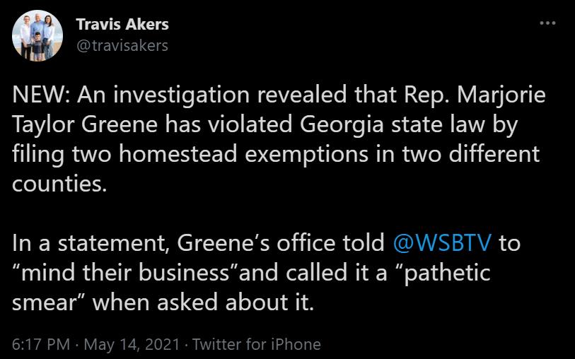 Travis Akers b UEVEETES NEW An investigation revealed that Rep Marjorie LEV IR CICE N ERRV e Ete N elYe e IE RS 1N EVIA o filing two homestead exemptions in two different counties In a statement Greenes office told WSBTV to mind their businessand called it a pathetic smear when asked about it 617 PM May 14 2021 Twitter for iPhone