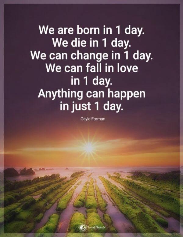 We are born in 1 day. We die in 1 day. We can change in 1 day. We can fall in love in 1 day. Anything can happen in just 1 day. Gayle Forman