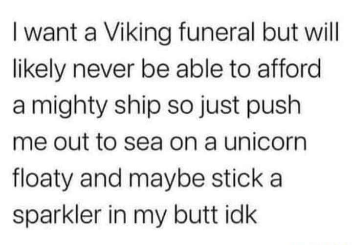 want a Viking funeral but will likely never be able to afford a mighty ship so just push me out to sea on a unicorn floaty and maybe stick a sparkler in my butt idk