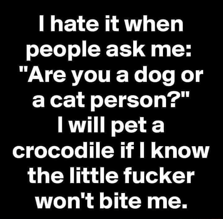 hate it when o 1YoT o YCTS 4y H Are you a dog or acat person I will peta crocodile if know the little fucker wont bite me