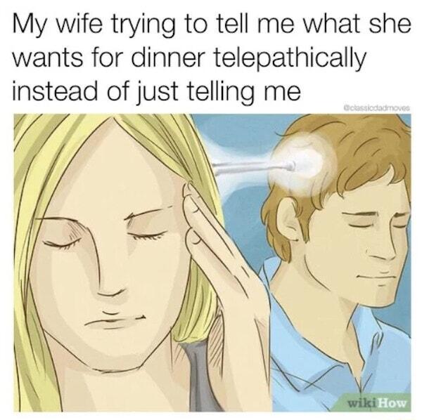 My wife trying to tell me what she wants for dinner telepathically instead of just telling me