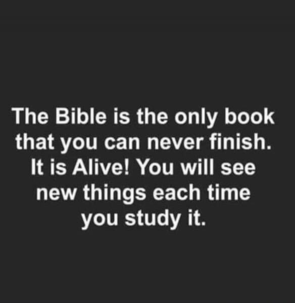 The Bible is the only book that you can never finish. It is Alive! You will see new things each time you study it.