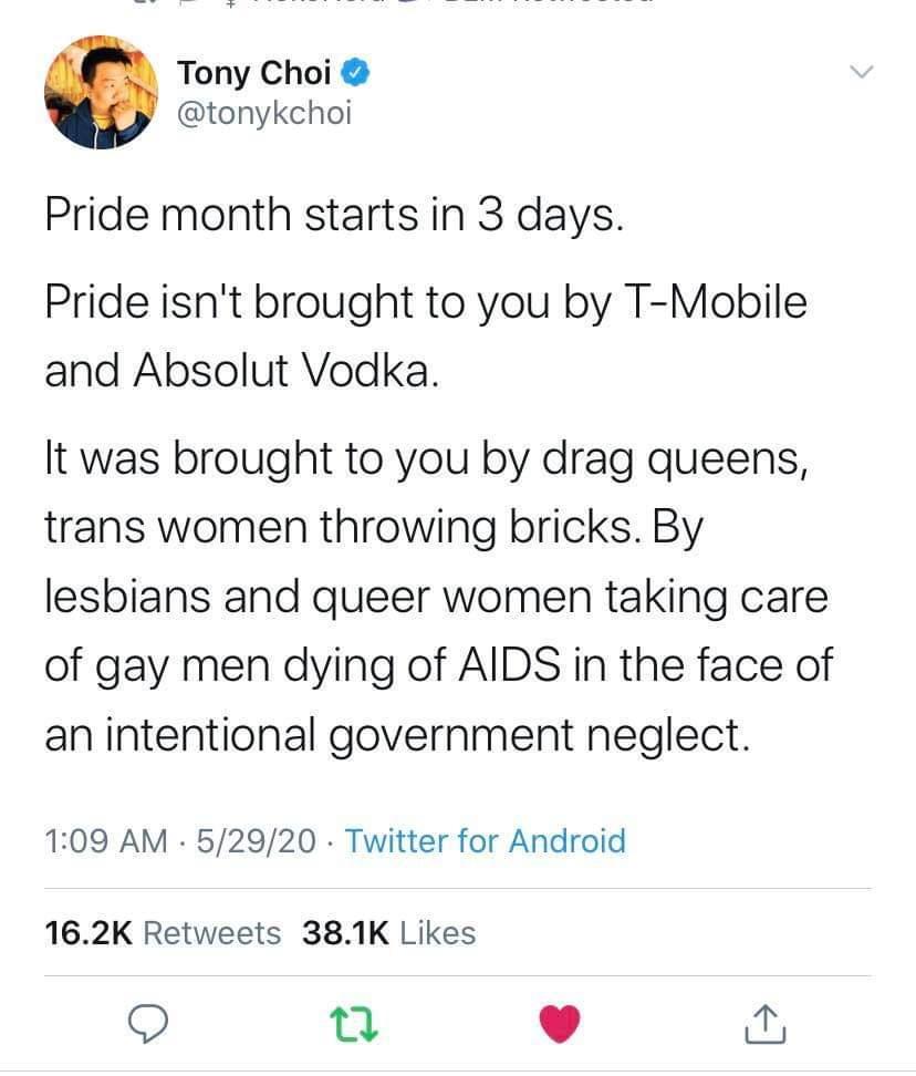 Tony Choi tonykchoi Pride month starts in 3 days Pride isnt brought to you by T Mobile and Absolut Vodka It was brought to you by drag queens trans women throwing bricks By lesbians and queer women taking care of gay men dying of AIDS in the face of an intentional government neglect 109 AM 52920 Twitter for Android 162K Retweets 381K Likes 9 Q L