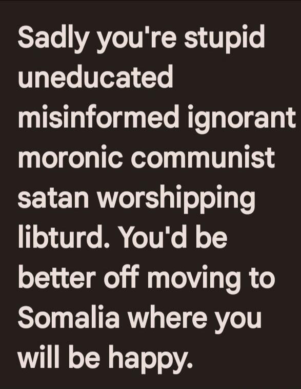 Sadly you're stupid uneducated misinformed ignorant moronic communist satan worshipping libturd. You'd be better off moving to Somalia where you will be happy.