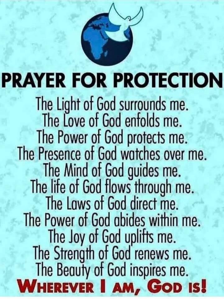 PRAYER FOR PROTECTION The Light of God surrounds me. The Love of God enfolds me. The Power of God protects me. The Presence of God watches over me. The Mind of God guides me. The life of God flows through me. The Laws of God direct me. The Power of God abides within me. The Joy of God uplifts me. The Strength of God renews me. The Beauty of God ins