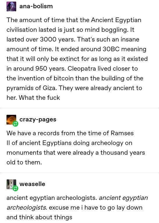 ana bolism The amount of time that the Ancient Egyptian civilisation lasted is just so mind boggling It lasted over 3000 years Thats such an insane amount of time It ended around 30BC meaning that it will only be extinct for as long as it existed in around 950 years Cleopatra lived closer to the invention of bitcoin than the building of the pyramids of Giza They were already ancient to her What th