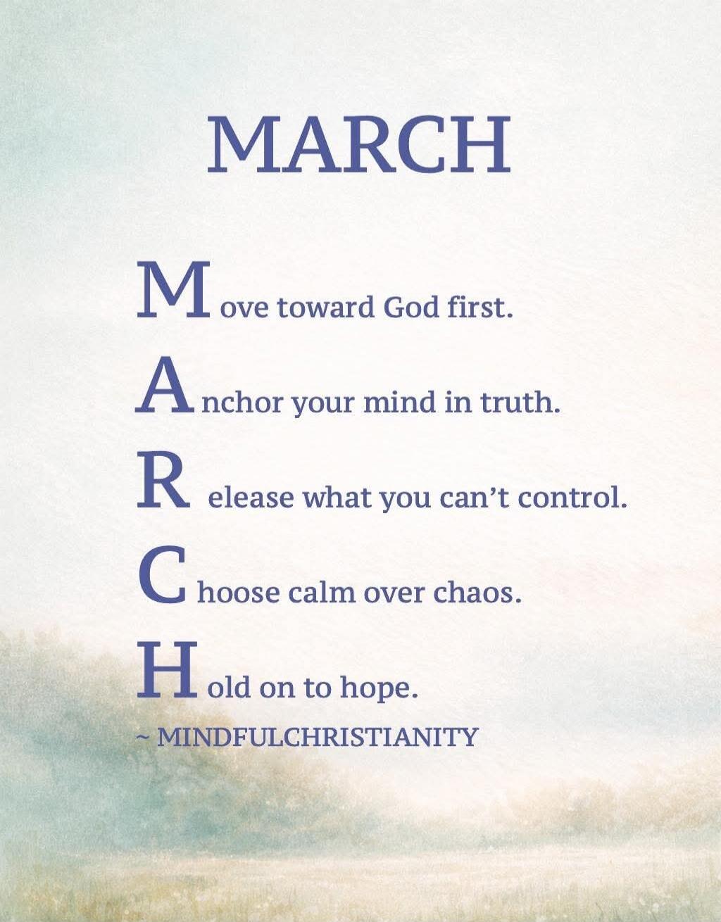 MARCH
Move toward God first.
Anchor your mind in truth.
Release what you can’t control.
Choose calm over chaos.
Hold on to hope.
- MINDFULCHRISTIANITY