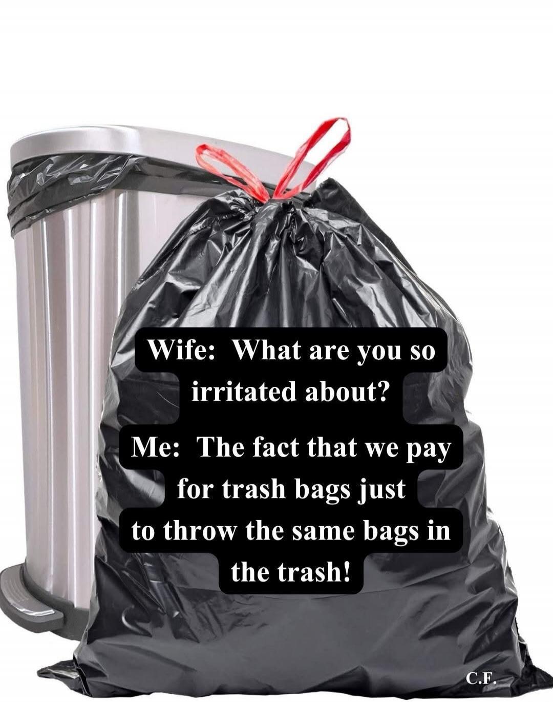 Wife: What are you so irritated about? Me: The fact that we pay for trash bags just to throw the same bags in the trash! C.F.