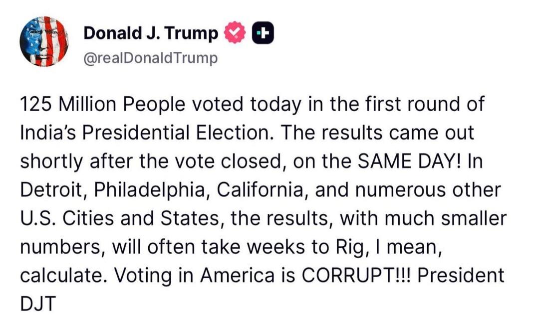 Donald J. Trump @realDonaldTrump 125 Million People voted today in the first round of India's Presidential Election. The results came out shortly after the vote closed, on the SAME DAY! In Detroit, Philadelphia, California, and numerous other U.S. Cities and States, the results, with much smaller numbers, will often take weeks to Rig, I mean, calcu