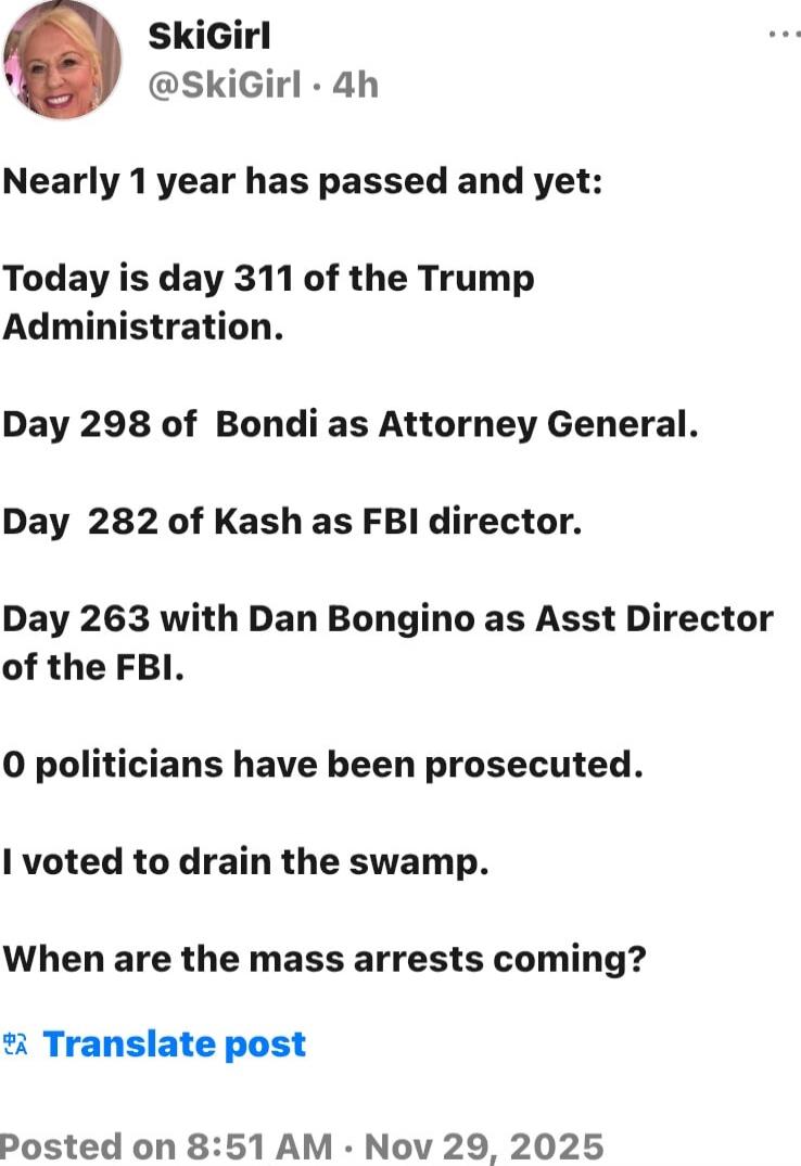 Nearly 1 year has passed and yet:

Today is day 311 of the Trump Administration.

Day 298 of Bondi as Attorney General.

Day 282 of Kash as FBI director.

Day 263 with Dan Bongino as Asst Director of the FBI.

0 politicians have been prosecuted.

I voted to drain the swamp.

When are the mass arrests coming?