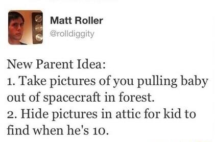 Matt Roller rolldiggity New Parent Idea 1 Take pictures of you pulling baby out of spacecraft in forest 2 Hide pictures in attic for kid to find when hes 10