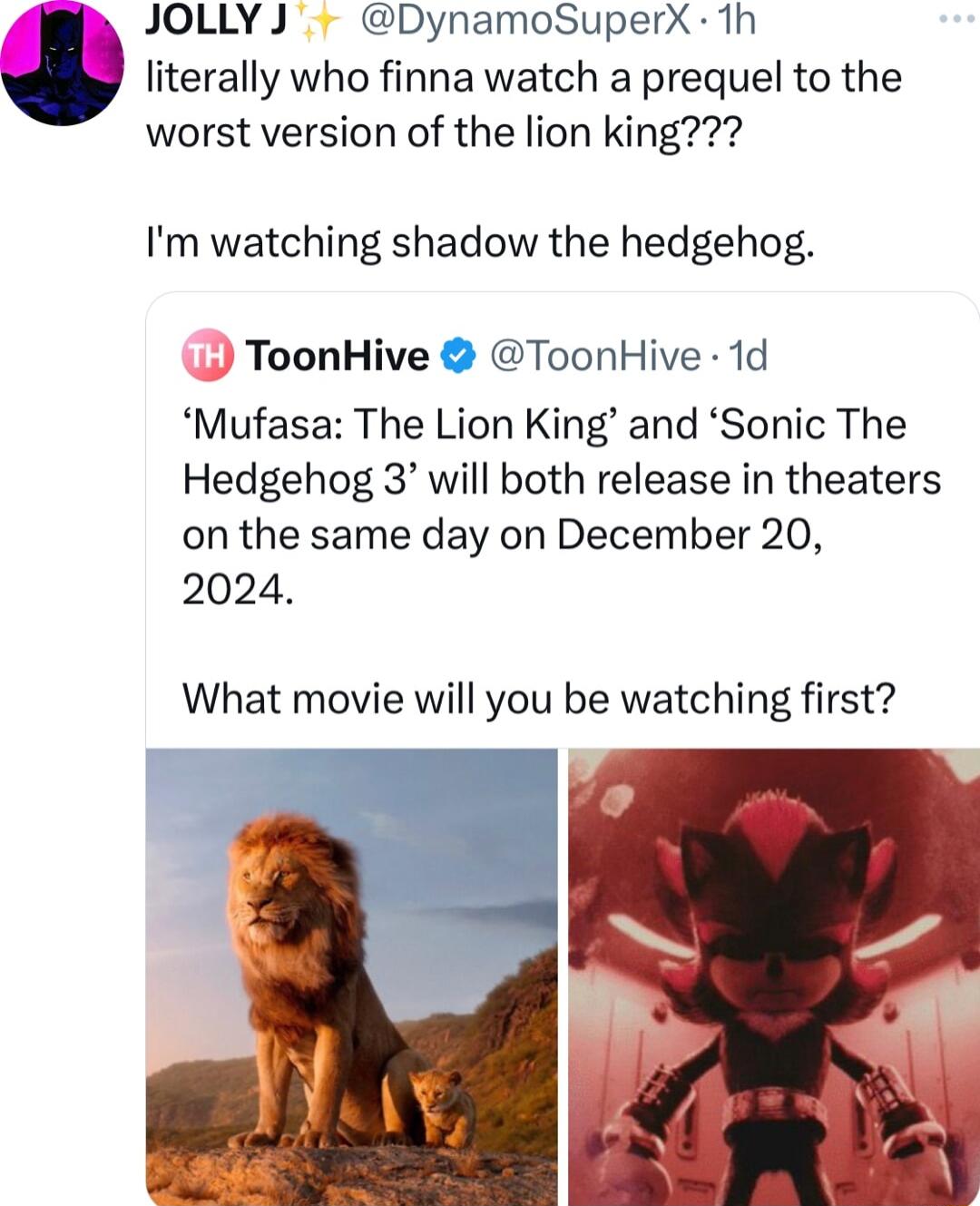 JOLLY J DynamoSuperX 1h literally who finna watch a prequel to the worst version of the lion king Im watching shadow the hedgehog ToonHive ToonHive 1d Mufasa The Lion King and Sonic The Hedgehog 3 will both release in theaters on the same day on December 20 2024 What movie will you be watching first