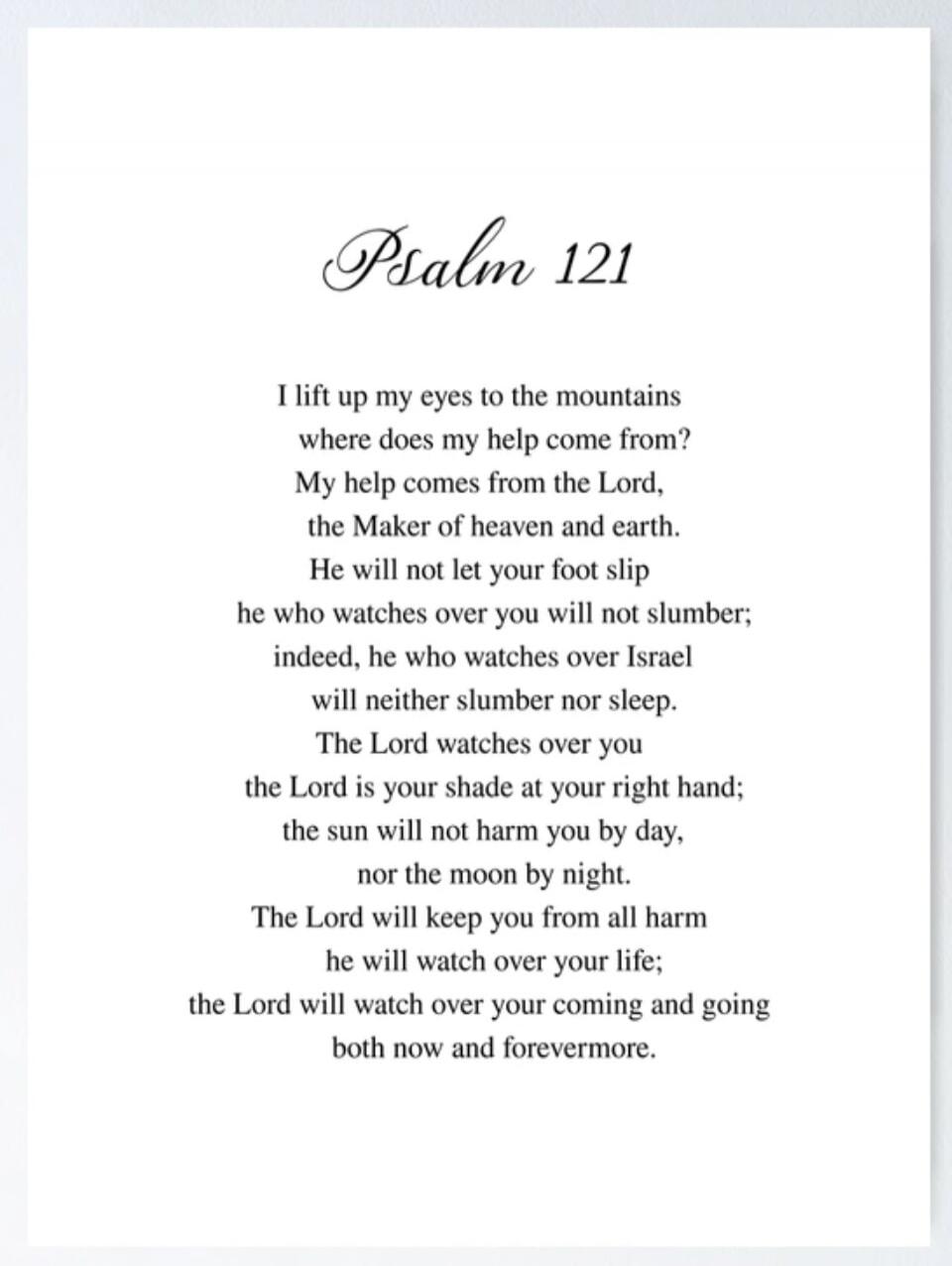Psalm 121. I lift up my eyes to the mountains where does my help come from? My help comes from the Lord, the Maker of heaven and earth. He will not let your foot slip he who watches over you will not slumber; indeed, he who watches over Israel will neither slumber nor sleep. The Lord watches over you the Lord is your shade at your right hand; the s