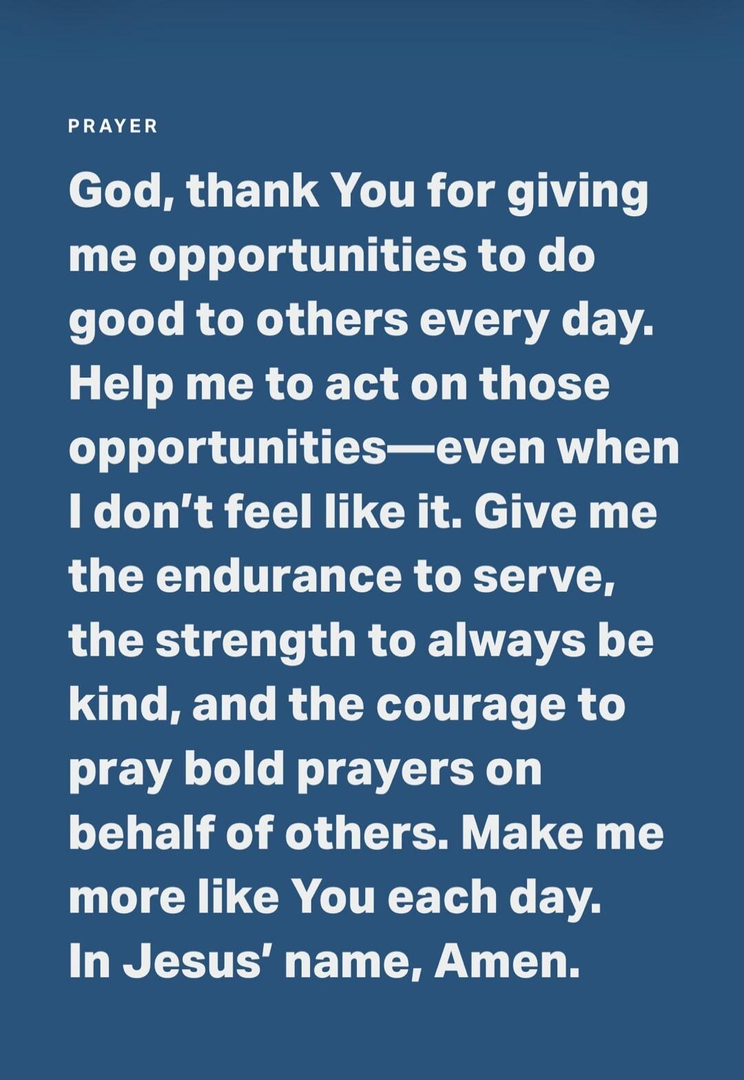 PRAYER God, thank You for giving me opportunities to do good to others every day. Help me to act on those opportunities—even when I don't feel like it. Give me the endurance to serve, the strength to always be kind, and the courage to pray bold prayers on behalf of others. Make me more like You each day. In Jesus' name, Amen.