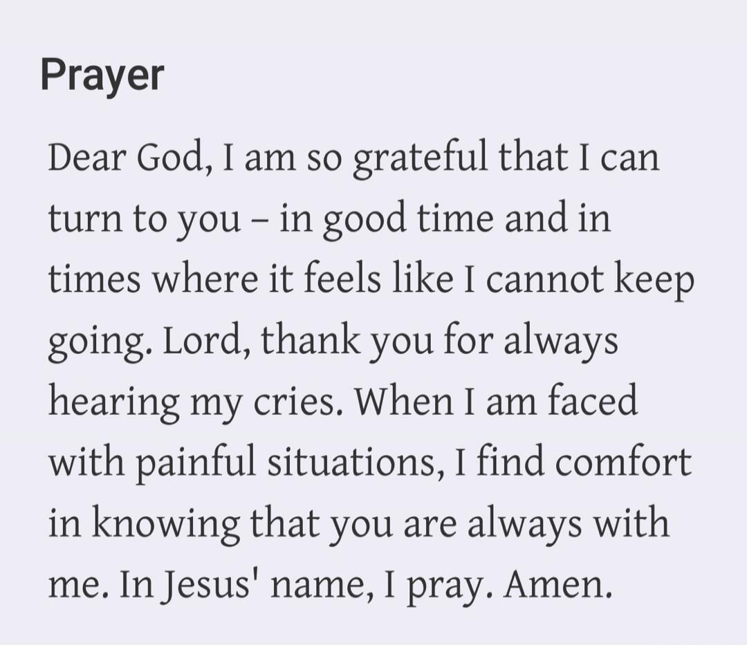 Prayer. Dear God, I am so grateful that I can turn to you – in good time and in times where it feels like I cannot keep going. Lord, thank you for always hearing my cries. When I am faced with painful situations, I find comfort in knowing that you are always with me. In Jesus' name, I pray. Amen.