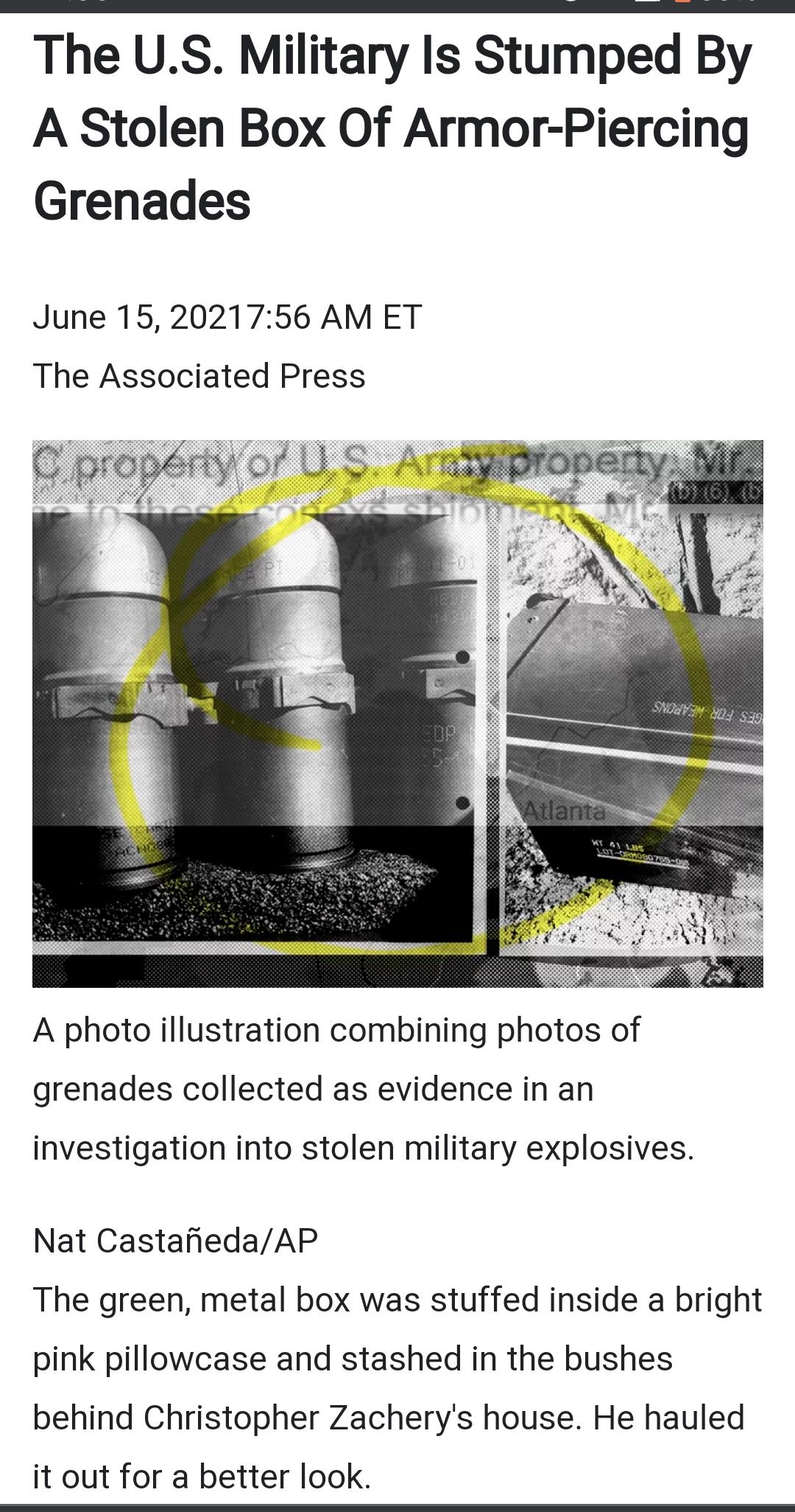The US Military Is Stumped By A Stolen Box Of Armor Piercing Grenades June 152021756 AM ET The Associated Press A photo illustration combining photos of grenades collected as evidence in an investigation into stolen military explosives Nat CastafiedaAP The green metal box was stuffed inside a bright pink pillowcase and stashed in the bushes behind Christopher Zacherys house He hauled it out for a 