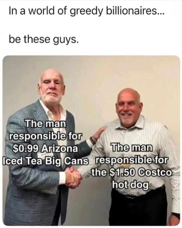 In a world of greedy billionaires... be these guys. The man responsible for $0.99 Arizona Iced Tea Big Cans. The man responsible for the $1.50 Costco hot dog.