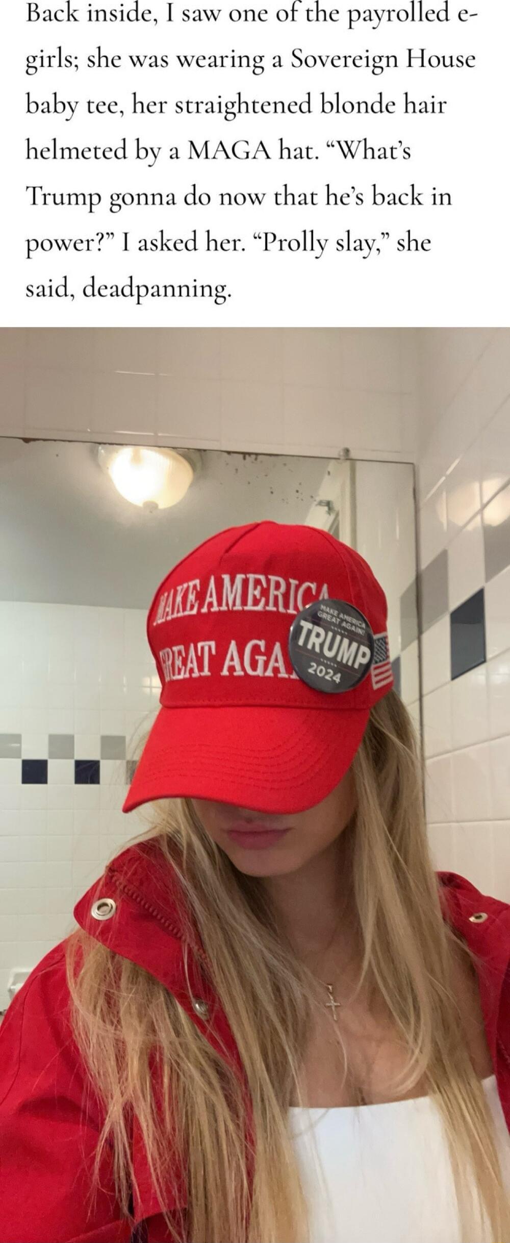 Back inside I saw one of the payrolled e girls she was wearing a Sovereign House baby tee her straightened blonde hair helmeted by a MAGA hat Whats Trump gonna do now that hes back in power I asked her Prolly slay she said deadpanning