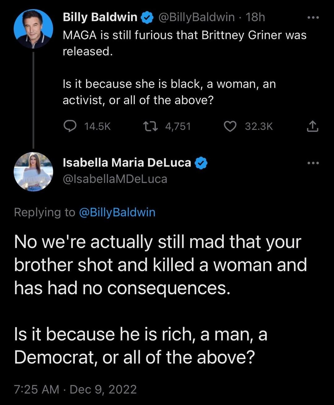 Billy Baldwin BillyBaldwin 18h LRSI R VR GRS TG LA e ETRERY released Is it because she is black a woman an activist or all of the above P 1 4751 VEPETS Isabella Maria DeLuca GIEE L LV o ITHITeE Replying to BillyBaldwin N RN T VE VRS T g Ele R ETRYoIUS brother shot and killed a woman and has had no consequences Is it because he is rich aman a Democrat or all of the above 725 AM Dec 9 2022 206 Retwe