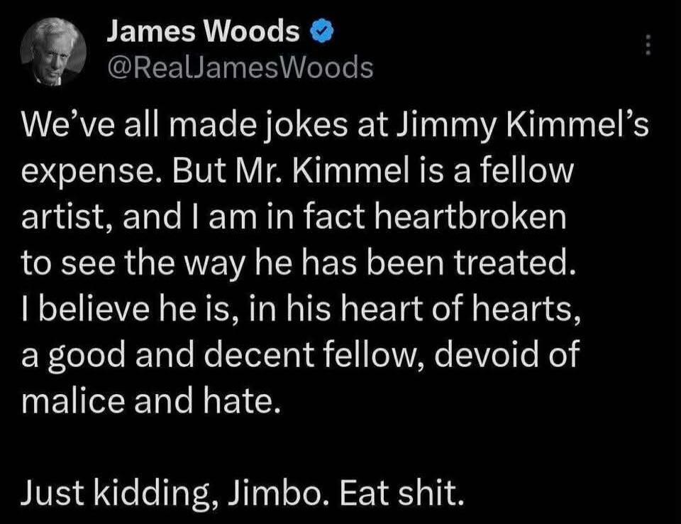 James Woods @RealJamesWoods We've all made jokes at Jimmy Kimmel's expense. But Mr. Kimmel is a fellow artist, and I am in fact heartbroken to see the way he has been treated. I believe he is, in his heart of hearts, a good and decent fellow, devoid of malice and hate. Just kidding, Jimbo. Eat shit.