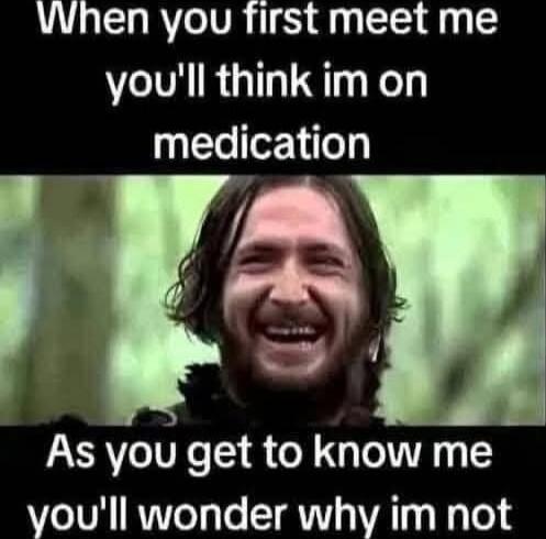 When you first meet me you'll think im on medication As you get to know me you'll wonder why im not