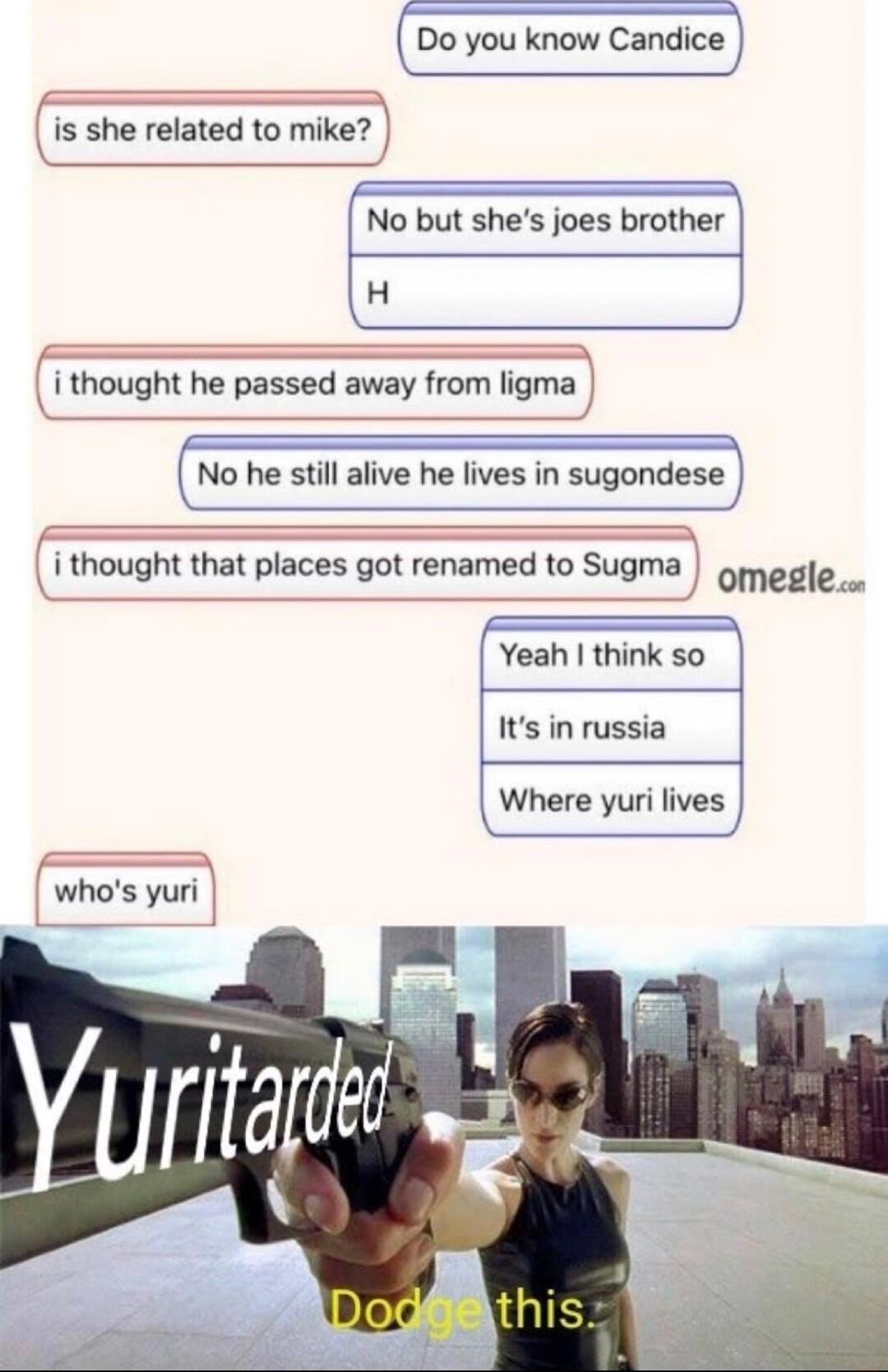 Do you know Candice is she related to mike No but shes joes brother eee i thought he passed away from ligma No he still alive he lives in sugondese i thought that places got renamed to Sugma omegle N Yeah think so Its in russia Where yuri lives