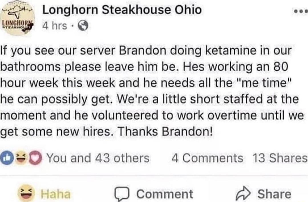 Longhorn Steakhouse Ohio w4 hrs Q If you see our server Brandon doing ketamine in our bathrooms please leave him be Hes working an 80 hour week this week and he needs all the me time he can possibly get Were a little short staffed at the moment and he volunteered to work overtime until we get some new hires Thanks Brandon O 0 You and 43 others 4 Comments 13 Shares Haha comment Share