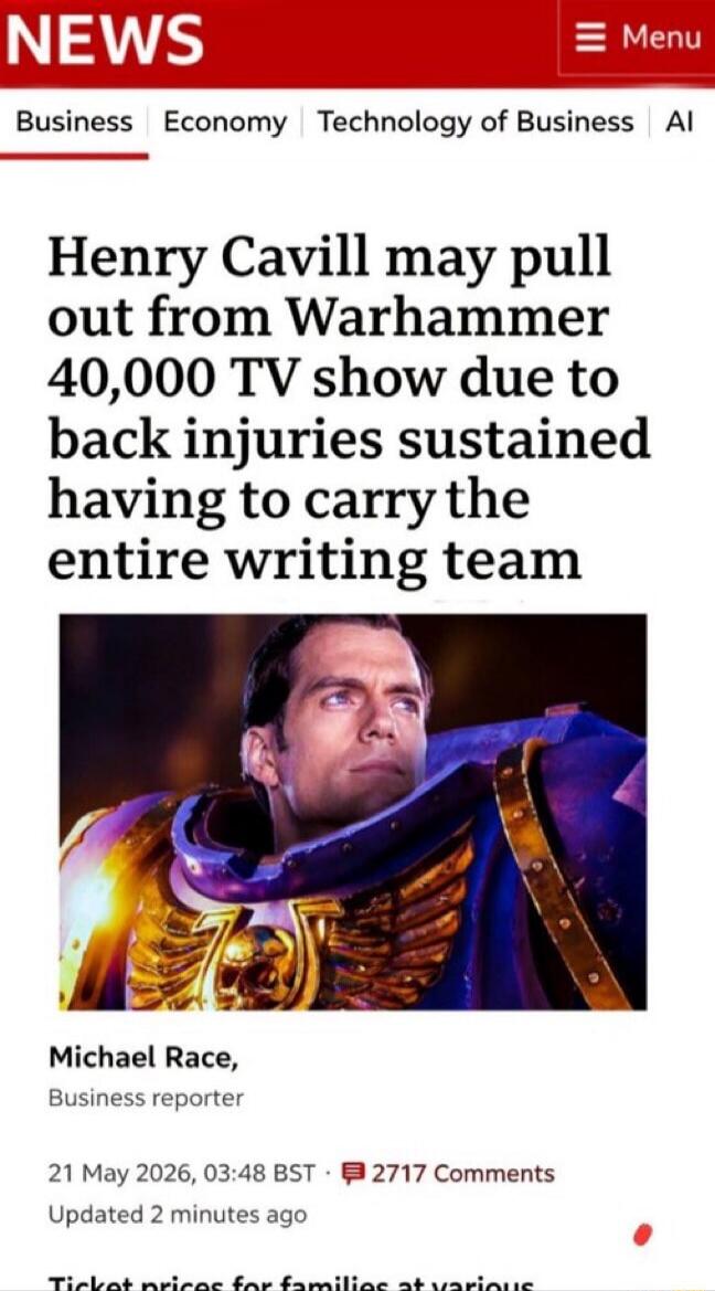 NEWS Menu Business Economy Technology of Business AI Henry Cavill may pull out from Warhammer 40,000 TV show due to back injuries sustained having to carry the entire writing team Michael Race, Business reporter 21 May 2026, 03:48 BST 2717 Comments Updated 2 minutes ago Ticket prices for families at various