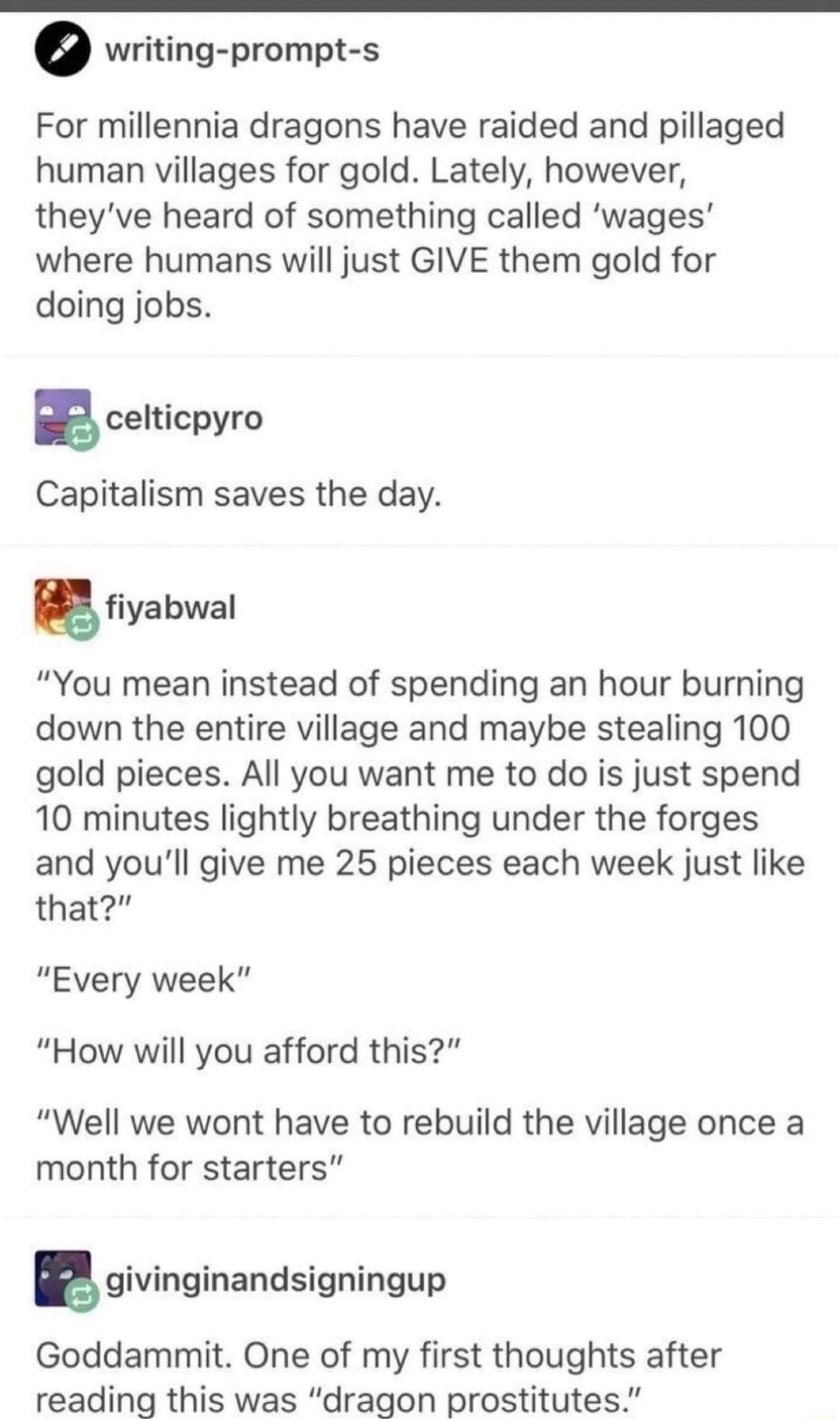 writing prompt s For millennia dragons have raided and pillaged human villages for gold Lately however theyve heard of something called wages where humans will just GIVE them gold for doing jobs B celticpyro Capitalism saves the day fiyabwal You mean instead of spending an hour burning down the entire village and maybe stealing 100 gold pieces All you want me to do is just spend 10 minutes lightly