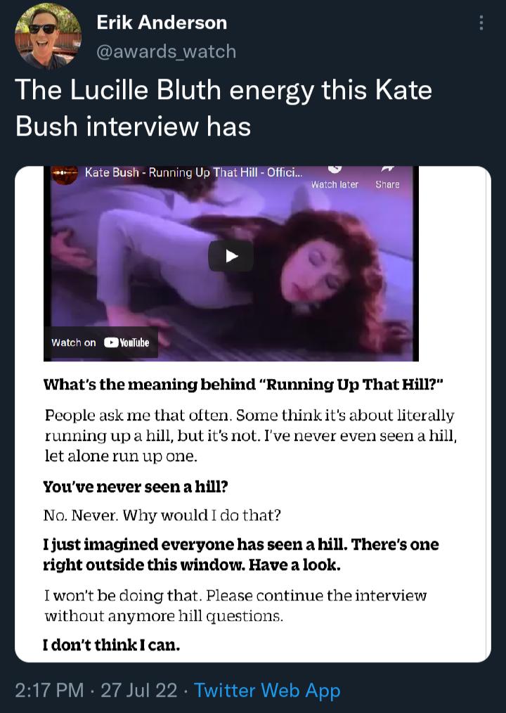A3 Erik Anderson The Lucille Bluth energy this Kate LN CIEVIES Kate Bush Running Uy THAEHIllZOffe 4 wntchon edbe Whats the meaning behind Running Up That Hill People ask me that often Some thinkits about literally running upa hill but its not Ive never even seen a hill let alone run up one Youve never seen a hill No Never Why would do that Ijust imagined everyone has seen a hill Theres one right o