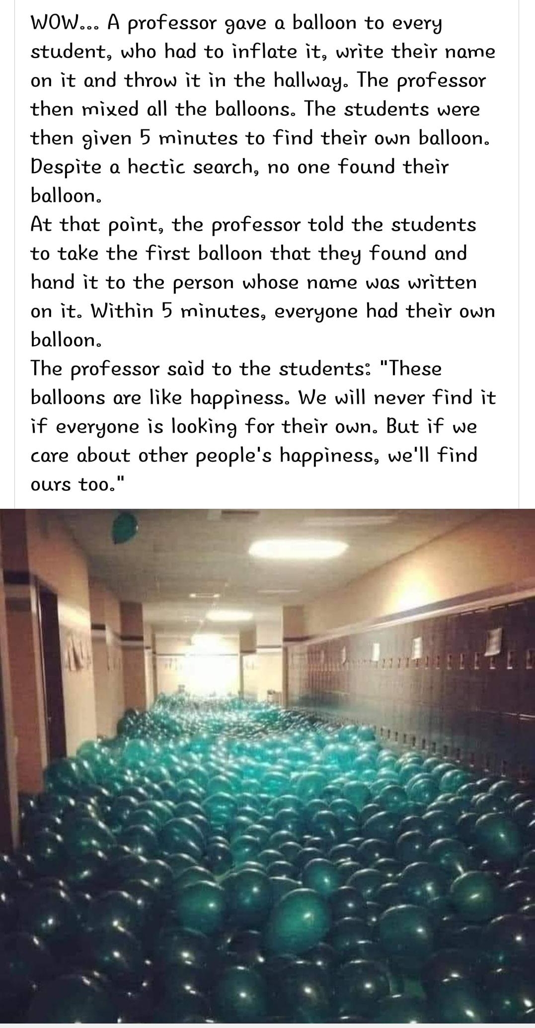 WOW A professor gave a balloon to every student who had to inflate it write their name on it and throw it in the hallway The professor then mixed all the balloons The students were then given 5 minutes to find their own balloon Despite a hectic search no one found their balloon At that point the professor told the students to take the first balloon that they found and hand it to the person whose n