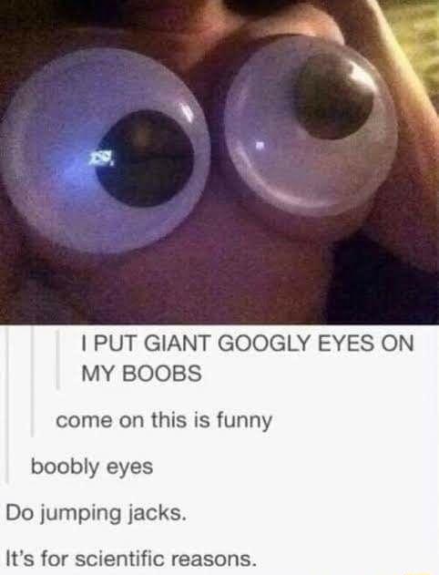 PUT GIANT GOOGLY EYES ON MY BOOBS come on this is funny boobly eyes Do jumping jacks Its for scientific reasons