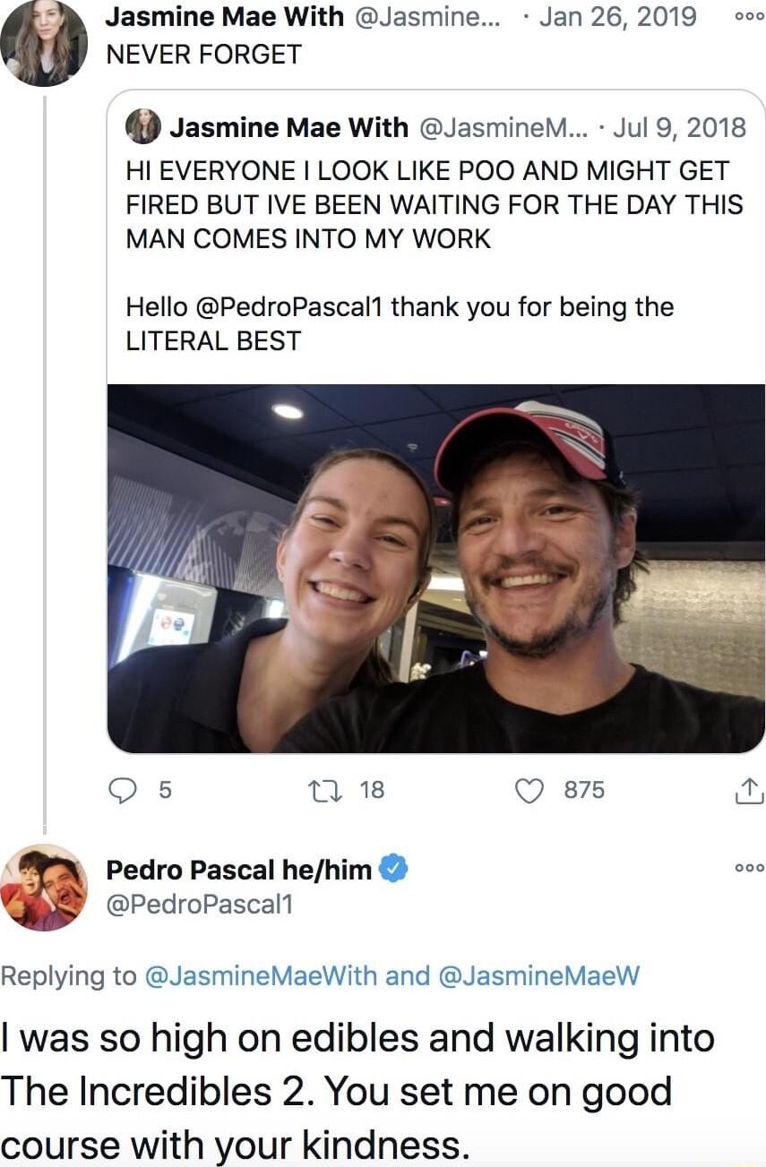 Jasmine Mae With Jasmine Jan 262019 o NEVER FORGET Jasmine Mae With JasmineM Jul 9 2018 HI EVERYONE LOOK LIKE POO AND MIGHT GET FIRED BUT IVE BEEN WAITING FOR THE DAY THIS MAN COMES INTO MY WORK Hello PedroPascal1 thank you for being the LITERAL BEST Qs n 18 Q 875 Fis Pedro Pascal hehim PedroPascall Replying to JasmineMaeWith and JasmineMaeW was so high on edibles and walking into The Incredibles 