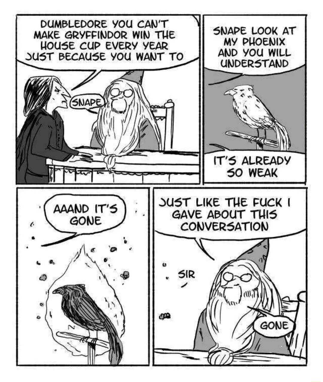 DUMBLEDORE YOU CANT MAKE GRYFFINDOR WIN THE HOUSE CUP EVERY YEAR UST BECAUSE YOU WANT TO ITS ALREADY SNAPE LOOK AT MY PHOENIX AND YOU WILL UNDERSTAND S0 WEAK JUST LIKE THE FUCK GAVE ABOUT TUIS CONVERSATION