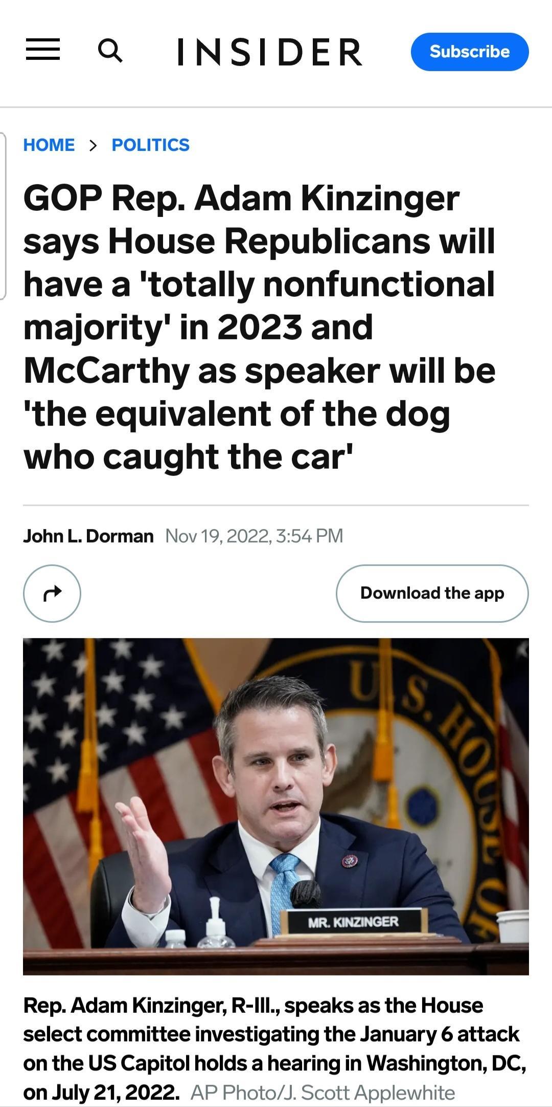 a INSIDER HOME POLITICS GOP Rep Adam Kinzinger says House Republicans will have a totally nonfunctional majority in 2023 and McCarthy as speaker will be the equivalent of the dog who caught the car John L Dorman Nov 19 20 354 PM Download the app Rep Adam Kinzinger R lll speaks as the House select committee investigating the January 6 attack on the US Capitol holds a hearing in Washington DC onJuly
