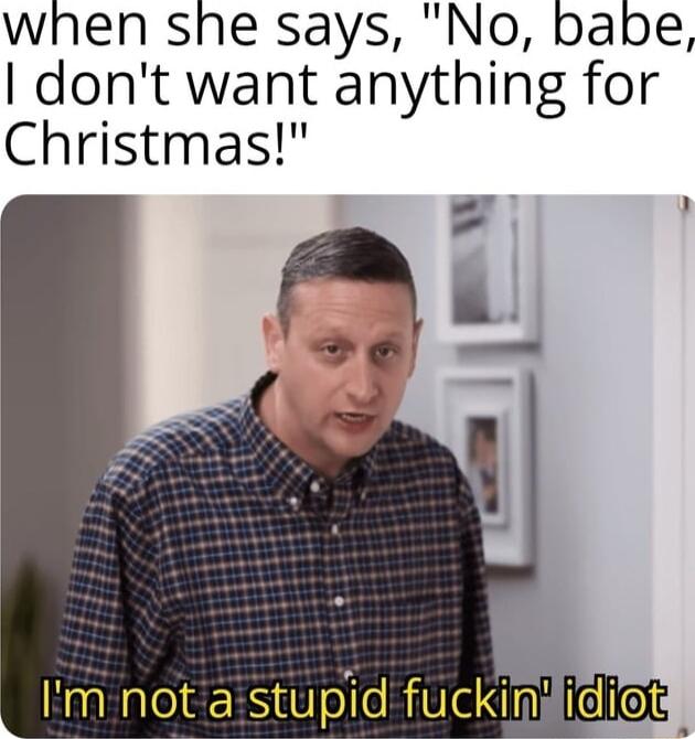 when she says No babe dont want anything for Christmas Im not astupid fuckindidiods