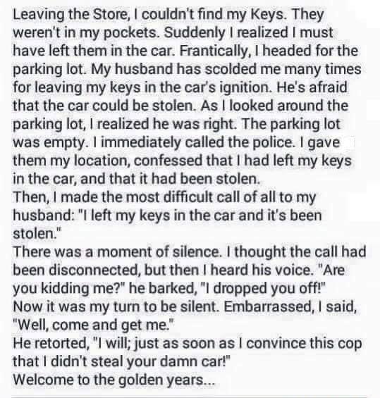 Leaving the Store couldnt find my Keys They werent in my pockets Suddenly realized must have left them in the car Frantically headed for the parking lot My husband has scolded me many times for leaving my keys in the cars ignition Hes afraid that the car could be stolen As looked around the parking lot realized he was right The parking lot was empty inmediately called the police gave them my locat