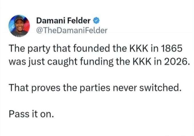 Damani Felder @TheDamaniFelder The party that founded the KKK in 1865 was just caught funding the KKK in 2026. That proves the parties never switched. Pass it on.